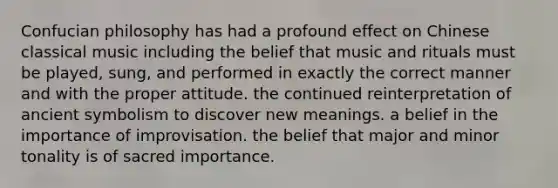 Confucian philosophy has had a profound effect on Chinese classical music including the belief that music and rituals must be played, sung, and performed in exactly the correct manner and with the proper attitude. the continued reinterpretation of ancient symbolism to discover new meanings. a belief in the importance of improvisation. the belief that major and minor tonality is of sacred importance.