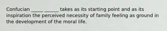 Confucian _____ ______ takes as its starting point and as its inspiration the perceived necessity of family feeling as ground in the development of the moral life.