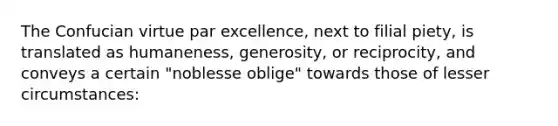 The Confucian virtue par excellence, next to filial piety, is translated as humaneness, generosity, or reciprocity, and conveys a certain "noblesse oblige" towards those of lesser circumstances: