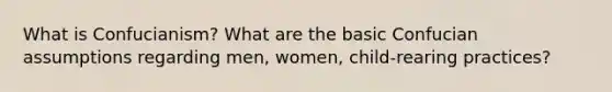 What is Confucianism? What are the basic Confucian assumptions regarding men, women, child-rearing practices?