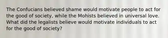 The Confucians believed shame would motivate people to act for the good of society, while the Mohists believed in universal love. What did the legalists believe would motivate individuals to act for the good of society?