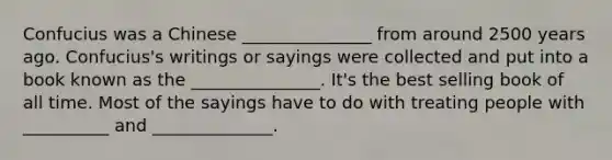 Confucius was a Chinese _______________ from around 2500 years ago. Confucius's writings or sayings were collected and put into a book known as the _______________. It's the best selling book of all time. Most of the sayings have to do with treating people with __________ and ______________.