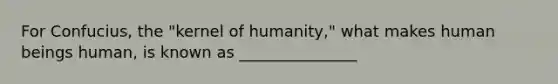 For Confucius, the "kernel of humanity," what makes human beings human, is known as _______________