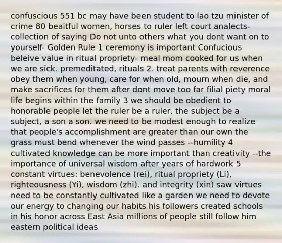 confuscious 551 bc may have been student to lao tzu minister of crime 80 beaitful women, horses to ruler left court analects- collection of saying Do not unto others what you dont want on to yourself- Golden Rule 1 ceremony is important Confucious beleive value in ritual propriety- meal mom cooked for us when we are sick. premeditated, rituals 2. treat parents with reverence obey them when young, care for when old, mourn when die, and make sacrifices for them after dont move too far filial piety moral life begins within the family 3 we should be obedient to honorable people let the ruler be a ruler, the subject be a subject, a son a son. we need to be modest enough to realize that people's accomplishment are greater than our own the grass must bend whenever the wind passes --humility 4 cultivated knowledge can be more important than creativity --the importance of universal wisdom after years of hardwork 5 constant virtues: benevolence (rei), ritual propriety (Li), righteousness (Yi), wisdom (zhi). and integrity (xin) saw virtues need to be constantly cultivated like a garden we need to devote our energy to changing our habits his followers created schools in his honor across East Asia millions of people still follow him eastern political ideas