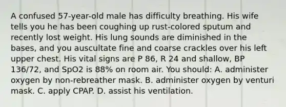 A confused 57-year-old male has difficulty breathing. His wife tells you he has been coughing up rust-colored sputum and recently lost weight. His lung sounds are diminished in the bases, and you auscultate fine and coarse crackles over his left upper chest. His vital signs are P 86, R 24 and shallow, BP 136/72, and SpO2 is 88% on room air. You should: A. administer oxygen by non-rebreather mask. B. administer oxygen by venturi mask. C. apply CPAP. D. assist his ventilation.