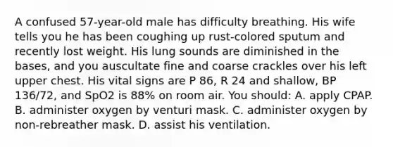 A confused​ 57-year-old male has difficulty breathing. His wife tells you he has been coughing up​ rust-colored sputum and recently lost weight. His lung sounds are diminished in the​ bases, and you auscultate fine and coarse crackles over his left upper chest. His vital signs are P​ 86, R 24 and​ shallow, BP​ 136/72, and SpO2 is​ 88% on room air. You​ should: A. apply CPAP. B. administer oxygen by venturi mask. C. administer oxygen by​ non-rebreather mask. D. assist his ventilation.