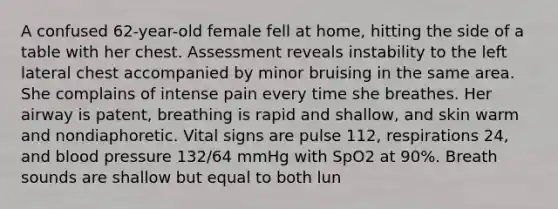 A confused​ 62-year-old female fell at​ home, hitting the side of a table with her chest. Assessment reveals instability to the left lateral chest accompanied by minor bruising in the same area. She complains of intense pain every time she breathes. Her airway is​ patent, breathing is rapid and​ shallow, and skin warm and nondiaphoretic. Vital signs are pulse​ 112, respirations​ 24, and blood pressure​ 132/64 mmHg with SpO2 at​ 90%. Breath sounds are shallow but equal to both lun