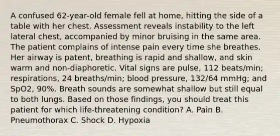 A confused​ 62-year-old female fell at​ home, hitting the side of a table with her chest. Assessment reveals instability to the left lateral​ chest, accompanied by minor bruising in the same area. The patient complains of intense pain every time she breathes. Her airway is​ patent, breathing is rapid and​ shallow, and skin warm and​ non-diaphoretic. Vital signs are​ pulse, 112​ beats/min; respirations, 24​ breaths/min; blood​ pressure, 132/64​ mmHg; and​ SpO2, 90%. Breath sounds are somewhat shallow but still equal to both lungs. Based on those​ findings, you should treat this patient for which​ life-threatening condition? A. Pain B. Pneumothorax C. Shock D. Hypoxia