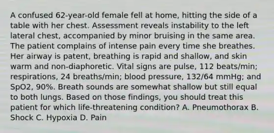 A confused​ 62-year-old female fell at​ home, hitting the side of a table with her chest. Assessment reveals instability to the left lateral​ chest, accompanied by minor bruising in the same area. The patient complains of intense pain every time she breathes. Her airway is​ patent, breathing is rapid and​ shallow, and skin warm and​ non-diaphoretic. Vital signs are​ pulse, 112​ beats/min; respirations, 24​ breaths/min; blood​ pressure, 132/64​ mmHg; and​ SpO2, 90%. Breath sounds are somewhat shallow but still equal to both lungs. Based on those​ findings, you should treat this patient for which​ life-threatening condition? A. Pneumothorax B. Shock C. Hypoxia D. Pain