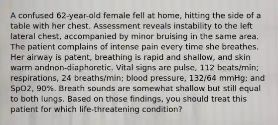 A confused​ 62-year-old female fell at​ home, hitting the side of a table with her chest. Assessment reveals instability to the left lateral​ chest, accompanied by minor bruising in the same area. The patient complains of intense pain every time she breathes. Her airway is​ patent, breathing is rapid and​ shallow, and skin warm and​non-diaphoretic. Vital signs are​ pulse, 112​ beats/min; respirations, 24​ breaths/min; blood​ pressure, 132/64​ mmHg; and​ SpO2, 90%. Breath sounds are somewhat shallow but still equal to both lungs. Based on those​ findings, you should treat this patient for which​ life-threatening condition?