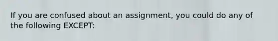 If you are confused about an assignment, you could do any of the following EXCEPT: