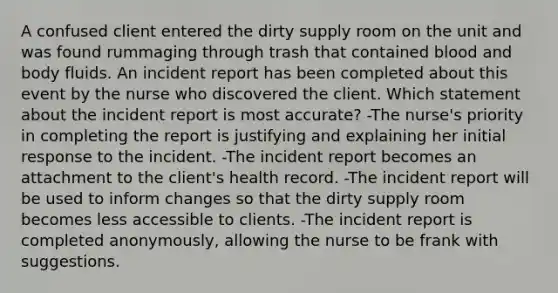 A confused client entered the dirty supply room on the unit and was found rummaging through trash that contained blood and body fluids. An incident report has been completed about this event by the nurse who discovered the client. Which statement about the incident report is most accurate? -The nurse's priority in completing the report is justifying and explaining her initial response to the incident. -The incident report becomes an attachment to the client's health record. -The incident report will be used to inform changes so that the dirty supply room becomes less accessible to clients. -The incident report is completed anonymously, allowing the nurse to be frank with suggestions.