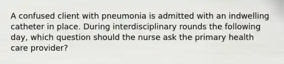 A confused client with pneumonia is admitted with an indwelling catheter in place. During interdisciplinary rounds the following day, which question should the nurse ask the primary health care provider?