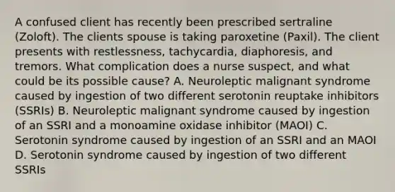 A confused client has recently been prescribed sertraline (Zoloft). The clients spouse is taking paroxetine (Paxil). The client presents with restlessness, tachycardia, diaphoresis, and tremors. What complication does a nurse suspect, and what could be its possible cause? A. Neuroleptic malignant syndrome caused by ingestion of two different serotonin reuptake inhibitors (SSRIs) B. Neuroleptic malignant syndrome caused by ingestion of an SSRI and a monoamine oxidase inhibitor (MAOI) C. Serotonin syndrome caused by ingestion of an SSRI and an MAOI D. Serotonin syndrome caused by ingestion of two different SSRIs