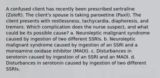 A confused client has recently been prescribed sertraline (Zoloft). The client's spouse is taking paroxetine (Paxil). The client presents with restlessness, tachycardia, diaphoresis, and tremors. Which complication does the nurse suspect, and what could be its possible cause? a. Neuroleptic malignant syndrome caused by ingestion of two different SSRIs. b. Neuroleptic malignant syndrome caused by ingestion of an SSRI and a monoamine oxidase inhibitor (MAOI). c. Disturbances in serotonin caused by ingestion of an SSRI and an MAOI. d. Disturbances in serotonin caused by ingestion of two different SSRIs.