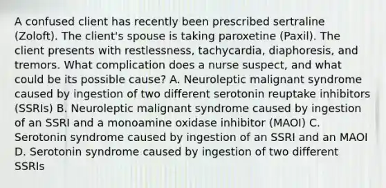 A confused client has recently been prescribed sertraline (Zoloft). The client's spouse is taking paroxetine (Paxil). The client presents with restlessness, tachycardia, diaphoresis, and tremors. What complication does a nurse suspect, and what could be its possible cause? A. Neuroleptic malignant syndrome caused by ingestion of two different serotonin reuptake inhibitors (SSRIs) B. Neuroleptic malignant syndrome caused by ingestion of an SSRI and a monoamine oxidase inhibitor (MAOI) C. Serotonin syndrome caused by ingestion of an SSRI and an MAOI D. Serotonin syndrome caused by ingestion of two different SSRIs