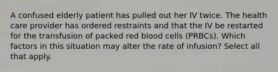 A confused elderly patient has pulled out her IV twice. The health care provider has ordered restraints and that the IV be restarted for the transfusion of packed red blood cells (PRBCs). Which factors in this situation may alter the rate of infusion? Select all that apply.