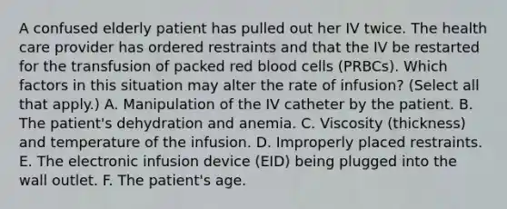 A confused elderly patient has pulled out her IV twice. The health care provider has ordered restraints and that the IV be restarted for the transfusion of packed red blood cells (PRBCs). Which factors in this situation may alter the rate of infusion? (Select all that apply.) A. Manipulation of the IV catheter by the patient. B. The patient's dehydration and anemia. C. Viscosity (thickness) and temperature of the infusion. D. Improperly placed restraints. E. The electronic infusion device (EID) being plugged into the wall outlet. F. The patient's age.