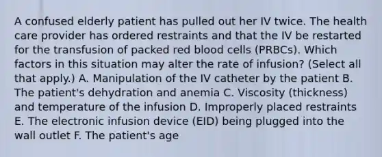 A confused elderly patient has pulled out her IV twice. The health care provider has ordered restraints and that the IV be restarted for the transfusion of packed red blood cells (PRBCs). Which factors in this situation may alter the rate of infusion? (Select all that apply.) A. Manipulation of the IV catheter by the patient B. The patient's dehydration and anemia C. Viscosity (thickness) and temperature of the infusion D. Improperly placed restraints E. The electronic infusion device (EID) being plugged into the wall outlet F. The patient's age