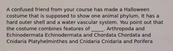 A confused friend from your course has made a Halloween costume that is supposed to show one animal phylum. It has a hard outer shell and a water vascular system. You point out that the costume combines features of _____. Arthropoda and Echinodermata Echinodermata and Chordata Chordata and Cnidaria Platyhelminthes and Cnidaria Cnidaria and Porifera