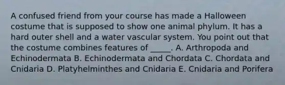 A confused friend from your course has made a Halloween costume that is supposed to show one animal phylum. It has a hard outer shell and a water vascular system. You point out that the costume combines features of _____. A. Arthropoda and Echinodermata B. Echinodermata and Chordata C. Chordata and Cnidaria D. Platyhelminthes and Cnidaria E. Cnidaria and Porifera