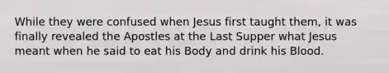 While they were confused when Jesus first taught them, it was finally revealed the Apostles at the Last Supper what Jesus meant when he said to eat his Body and drink his Blood.