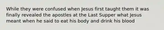 While they were confused when Jesus first taught them it was finally revealed the apostles at the Last Supper what Jesus meant when he said to eat his body and drink his blood