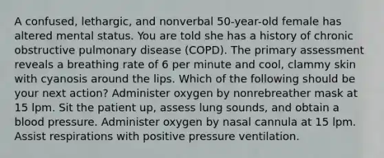 A confused, lethargic, and nonverbal 50-year-old female has altered mental status. You are told she has a history of chronic obstructive pulmonary disease (COPD). The primary assessment reveals a breathing rate of 6 per minute and cool, clammy skin with cyanosis around the lips. Which of the following should be your next action? Administer oxygen by nonrebreather mask at 15 lpm. Sit the patient up, assess lung sounds, and obtain a blood pressure. Administer oxygen by nasal cannula at 15 lpm. Assist respirations with positive pressure ventilation.