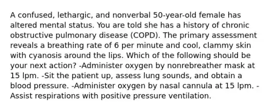 A confused, lethargic, and nonverbal 50-year-old female has altered mental status. You are told she has a history of chronic obstructive pulmonary disease (COPD). The primary assessment reveals a breathing rate of 6 per minute and cool, clammy skin with cyanosis around the lips. Which of the following should be your next action? -Administer oxygen by nonrebreather mask at 15 lpm. -Sit the patient up, assess lung sounds, and obtain a blood pressure. -Administer oxygen by nasal cannula at 15 lpm. -Assist respirations with positive pressure ventilation.