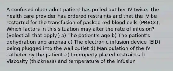 A confused older adult patient has pulled out her IV twice. The health care provider has ordered restraints and that the IV be restarted for the transfusion of packed red blood cells (PRBCs). Which factors in this situation may alter the rate of infusion? (Select all that apply.) a) The patient's age b) The patient's dehydration and anemia c) The electronic infusion device (EID) being plugged into the wall outlet d) Manipulation of the IV catheter by the patient e) Improperly placed restraints f) Viscosity (thickness) and temperature of the infusion