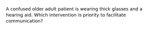 A confused older adult patient is wearing thick glasses and a hearing aid. Which intervention is priority to facilitate communication?