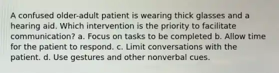 A confused older-adult patient is wearing thick glasses and a hearing aid. Which intervention is the priority to facilitate communication? a. Focus on tasks to be completed b. Allow time for the patient to respond. c. Limit conversations with the patient. d. Use gestures and other nonverbal cues.