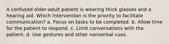 A confused older-adult patient is wearing thick glasses and a hearing aid. Which intervention is the priority to facilitate communication? a. Focus on tasks to be completed. b. Allow time for the patient to respond. c. Limit conversations with the patient. d. Use gestures and other nonverbal cues.