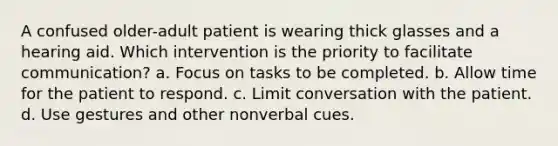 A confused older-adult patient is wearing thick glasses and a hearing aid. Which intervention is the priority to facilitate communication? a. Focus on tasks to be completed. b. Allow time for the patient to respond. c. Limit conversation with the patient. d. Use gestures and other nonverbal cues.