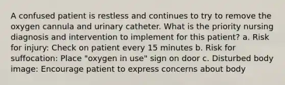 A confused patient is restless and continues to try to remove the oxygen cannula and urinary catheter. What is the priority nursing diagnosis and intervention to implement for this patient? a. Risk for injury: Check on patient every 15 minutes b. Risk for suffocation: Place "oxygen in use" sign on door c. Disturbed body image: Encourage patient to express concerns about body