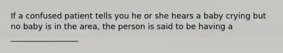 If a confused patient tells you he or she hears a baby crying but no baby is in the area, the person is said to be having a _________________