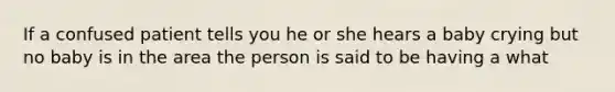 If a confused patient tells you he or she hears a baby crying but no baby is in the area the person is said to be having a what