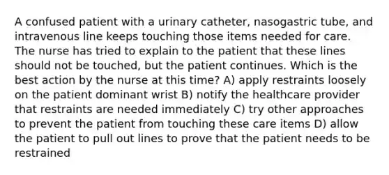 A confused patient with a urinary catheter, nasogastric tube, and intravenous line keeps touching those items needed for care. The nurse has tried to explain to the patient that these lines should not be touched, but the patient continues. Which is the best action by the nurse at this time? A) apply restraints loosely on the patient dominant wrist B) notify the healthcare provider that restraints are needed immediately C) try other approaches to prevent the patient from touching these care items D) allow the patient to pull out lines to prove that the patient needs to be restrained