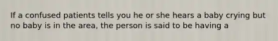 If a confused patients tells you he or she hears a baby crying but no baby is in the area, the person is said to be having a