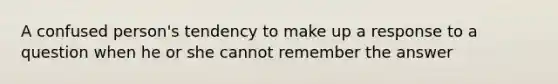 A confused person's tendency to make up a response to a question when he or she cannot remember the answer