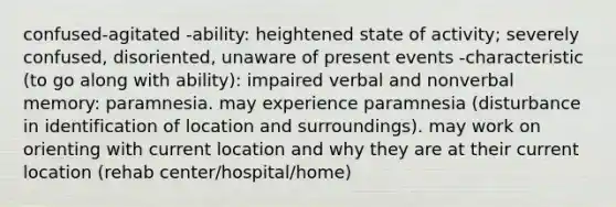 confused-agitated -ability: heightened state of activity; severely confused, disoriented, unaware of present events -characteristic (to go along with ability): impaired verbal and nonverbal memory: paramnesia. may experience paramnesia (disturbance in identification of location and surroundings). may work on orienting with current location and why they are at their current location (rehab center/hospital/home)