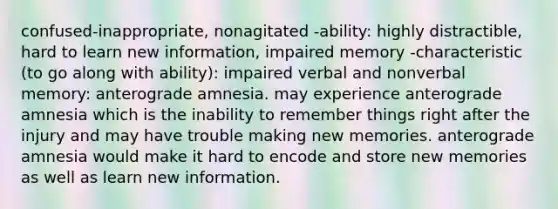 confused-inappropriate, nonagitated -ability: highly distractible, hard to learn new information, impaired memory -characteristic (to go along with ability): impaired verbal and nonverbal memory: anterograde amnesia. may experience anterograde amnesia which is the inability to remember things right after the injury and may have trouble making new memories. anterograde amnesia would make it hard to encode and store new memories as well as learn new information.