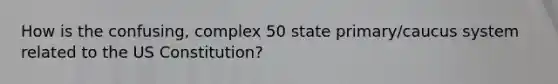 How is the confusing, complex 50 state primary/caucus system related to the US Constitution?