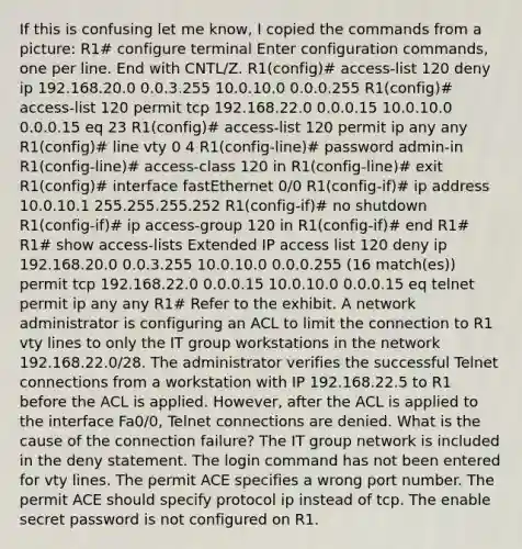 If this is confusing let me know, I copied the commands from a picture: R1# configure terminal Enter configuration commands, one per line. End with CNTL/Z. R1(config)# access-list 120 deny ip 192.168.20.0 0.0.3.255 10.0.10.0 0.0.0.255 R1(config)# access-list 120 permit tcp 192.168.22.0 0.0.0.15 10.0.10.0 0.0.0.15 eq 23 R1(config)# access-list 120 permit ip any any R1(config)# line vty 0 4 R1(config-line)# password admin-in R1(config-line)# access-class 120 in R1(config-line)# exit R1(config)# interface fastEthernet 0/0 R1(config-if)# ip address 10.0.10.1 255.255.255.252 R1(config-if)# no shutdown R1(config-if)# ip access-group 120 in R1(config-if)# end R1# R1# show access-lists Extended IP access list 120 deny ip 192.168.20.0 0.0.3.255 10.0.10.0 0.0.0.255 (16 match(es)) permit tcp 192.168.22.0 0.0.0.15 10.0.10.0 0.0.0.15 eq telnet permit ip any any R1# Refer to the exhibit. A network administrator is configuring an ACL to limit the connection to R1 vty lines to only the IT group workstations in the network 192.168.22.0/28. The administrator verifies the successful Telnet connections from a workstation with IP 192.168.22.5 to R1 before the ACL is applied. However, after the ACL is applied to the interface Fa0/0, Telnet connections are denied. What is the cause of the connection failure? The IT group network is included in the deny statement. The login command has not been entered for vty lines. The permit ACE specifies a wrong port number. The permit ACE should specify protocol ip instead of tcp. The enable secret password is not configured on R1.