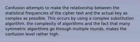 Confusion attempts to make the relationship between the statistical frequencies of the cipher text and the actual key as complex as possible. This occurs by using a complex substitution algorithm. the complexity of algorithms and the fact that many symmetric algorithms go through multiple rounds, makes the confusion level rather high.