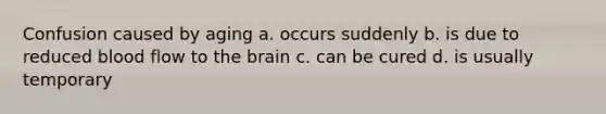 Confusion caused by aging a. occurs suddenly b. is due to reduced blood flow to the brain c. can be cured d. is usually temporary