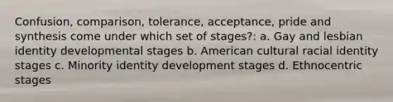 Confusion, comparison, tolerance, acceptance, pride and synthesis come under which set of stages?: a. Gay and lesbian identity developmental stages b. American cultural racial identity stages c. Minority identity development stages d. Ethnocentric stages