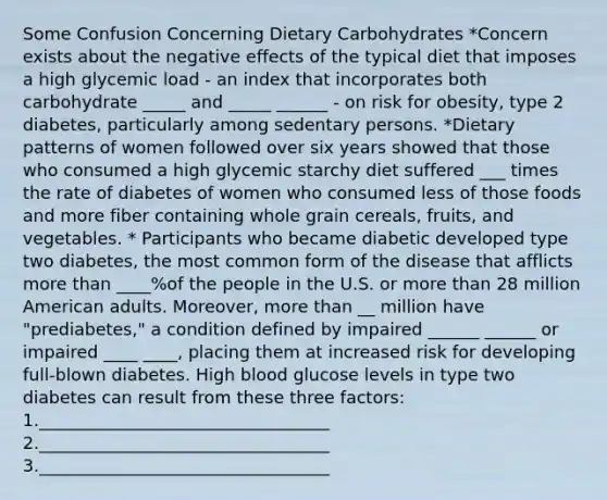 Some Confusion Concerning Dietary Carbohydrates *Concern exists about the negative effects of the typical diet that imposes a high glycemic load - an index that incorporates both carbohydrate _____ and _____ ______ - on risk for obesity, type 2 diabetes, particularly among sedentary persons. *Dietary patterns of women followed over six years showed that those who consumed a high glycemic starchy diet suffered ___ times the rate of diabetes of women who consumed less of those foods and more fiber containing whole grain cereals, fruits, and vegetables. * Participants who became diabetic developed type two diabetes, the most common form of the disease that afflicts more than ____%of the people in the U.S. or more than 28 million American adults. Moreover, more than __ million have "prediabetes," a condition defined by impaired ______ ______ or impaired ____ ____, placing them at increased risk for developing full-blown diabetes. High blood glucose levels in type two diabetes can result from these three factors: 1.__________________________________ 2.__________________________________ 3.__________________________________