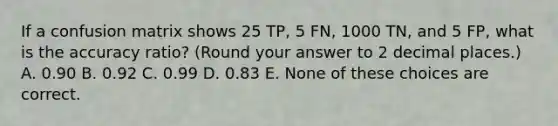 If a confusion matrix shows 25 TP, 5 FN, 1000 TN, and 5 FP, what is the accuracy ratio? (Round your answer to 2 decimal places.) A. 0.90 B. 0.92 C. 0.99 D. 0.83 E. None of these choices are correct.