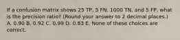 If a confusion matrix shows 25 TP, 5 FN, 1000 TN, and 5 FP, what is the precision ratio? (Round your answer to 2 decimal places.) A. 0.90 B. 0.92 C. 0.99 D. 0.83 E. None of these choices are correct.